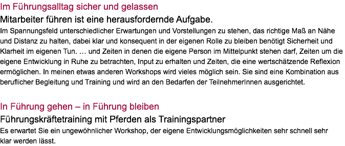 Im Führungsalltag sicher und gelassen Mitarbeiter führen ist eine herausfordernde Aufgabe. Im Spannungsfeld unterschiedlicher Erwartungen und Vorstellungen zu stehen, das richtige Maß an Nähe und Distanz zu halten, dabei klar und konsequent in der eigenen Rolle zu bleiben benötigt Sicherheit und Klarheit im eigenen Tun. … und Zeiten in denen die eigene Person im Mittelpunkt stehen darf, Zeiten um die eigene Entwicklung in Ruhe zu betrachten, Input zu erhalten und Zeiten, die eine wertschätzende Reflexion ermöglichen. In meinen etwas anderen Workshops wird vieles möglich sein. Sie sind eine Kombination aus beruflicher Begleitung und Training und wird an den Bedarfen der TeilnehmerInnen ausgerichtet. In Führung gehen – in Führung bleiben Führungskräftetraining mit Pferden als Trainingspartner Es erwartet Sie ein ungewöhnlicher Workshop, der eigene Entwicklungsmöglichkeiten sehr schnell sehr  klar werden lässt.